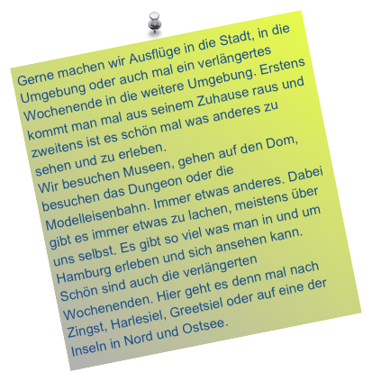Gerne machen wir Ausflüge in die Stadt, in die Umgebung oder auch mal ein verlängertes Wochenende in die weitere Umgebung. Erstens kommt man mal aus seinem Zuhause raus und zweitens ist es schön mal was anderes zu sehen und zu erleben. Wir besuchen Museen, gehen auf den Dom, besuchen das Dungeon oder die Modelleisenbahn. Immer etwas anderes. Dabei gibt es immer etwas zu lachen, meistens über uns selbst. Es gibt so viel was man in und um Hamburg erleben und sich ansehen kann. Schön sind auch die verlängerten Wochenenden. Hier geht es denn mal nach Zingst, Harlesiel, Greetsiel oder auf eine der Inseln in Nord und Ostsee. 
