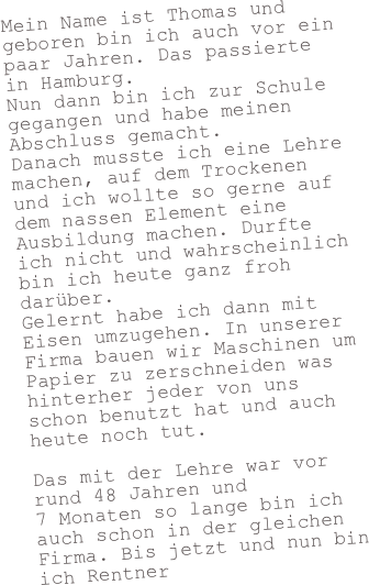 Mein Name ist Thomas und geboren bin ich auch vor ein paar Jahren. Das passierte in Hamburg. Nun dann bin ich zur Schule gegangen und habe meinen Abschluss gemacht. Danach musste ich eine Lehre machen, auf dem Trockenen und ich wollte so gerne auf dem nassen Element eine Ausbildung machen. Durfte ich nicht und wahrscheinlich bin ich heute ganz froh darüber.  Gelernt habe ich dann mit Eisen umzugehen. In unserer Firma bauen wir Maschinen um Papier zu zerschneiden was hinterher jeder von uns schon benutzt hat und auch heute noch tut.  Das mit der Lehre war vor rund 48 Jahren und 
7 Monaten so lange bin ich auch schon in der gleichen Firma. Bis jetzt und nun bin ich Rentner