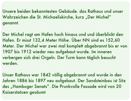 
Unsere beiden bekanntesten Gebäude. das Rathaus und unser Wahrzeichen die St. Michaeliskirche, kurz „Der Michel“ genannt.

Der Michel ragt am Hafen hoch hinaus und und überblickt den Hafen. Er misst 132,4 Meter Höhe. Über NN sind es 152,60 Meter. Der Michel war zwei mal komplett abgebrannt bis er von 1907 bis 1912 wieder neu aufgebaut wurde. Im inneren verbergen sich drei Orgeln. Der Turm kann täglich besucht werden.

Unser Rathaus war 1842 völlig abgebrannt und wurde in den Jahren 1886 bis 1897 neu aufgebaut. Der Sandsteinbau ist Sitz des „Hambuger Senats“. Die Prunkvolle Fassade wird von 20 Kaiserstatuen gesäumt